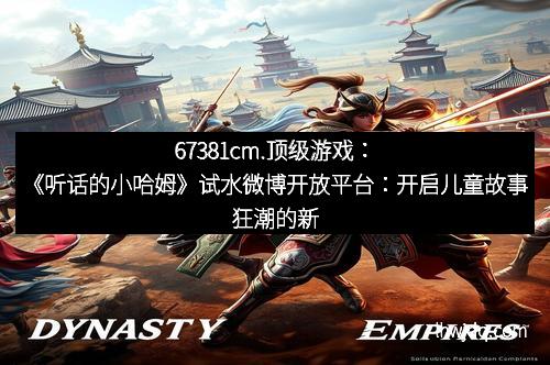 67381cm.顶级游戏：《听话的小哈姆》试水微博开放平台：开启儿童故事狂潮的新纪元